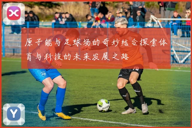 原子能与足球场的奇妙结合探索体育与科技的未来发展之路