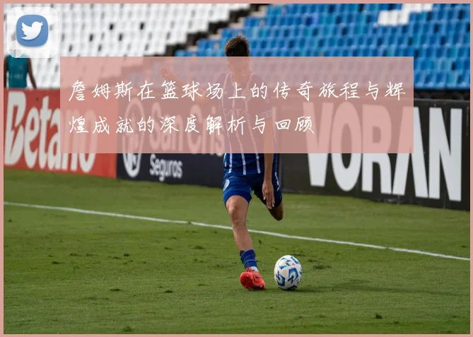 詹姆斯在篮球场上的传奇旅程与辉煌成就的深度解析与回顾