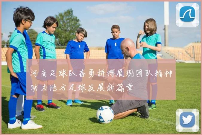 河南足球队奋勇拼搏展现团队精神助力地方足球发展新篇章