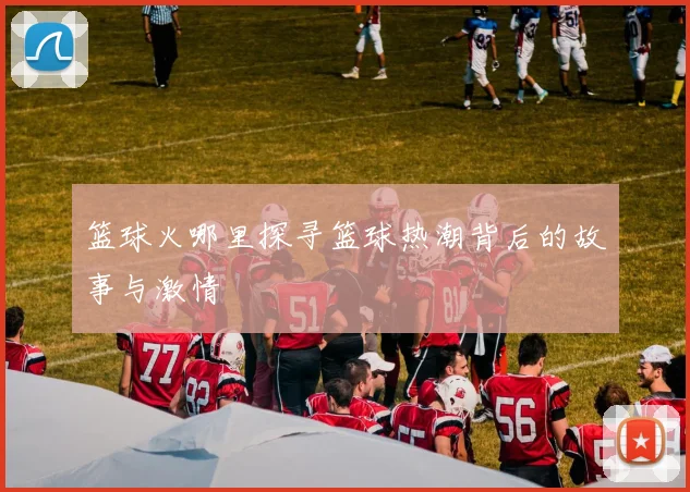 篮球火哪里探寻篮球热潮背后的故事与激情