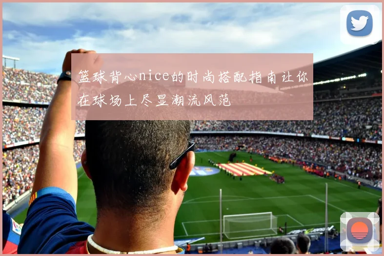 篮球背心nice的时尚搭配指南让你在球场上尽显潮流风范