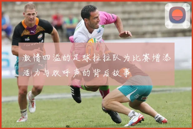 激情四溢的足球拉拉队为比赛增添活力与欢呼声的背后故事