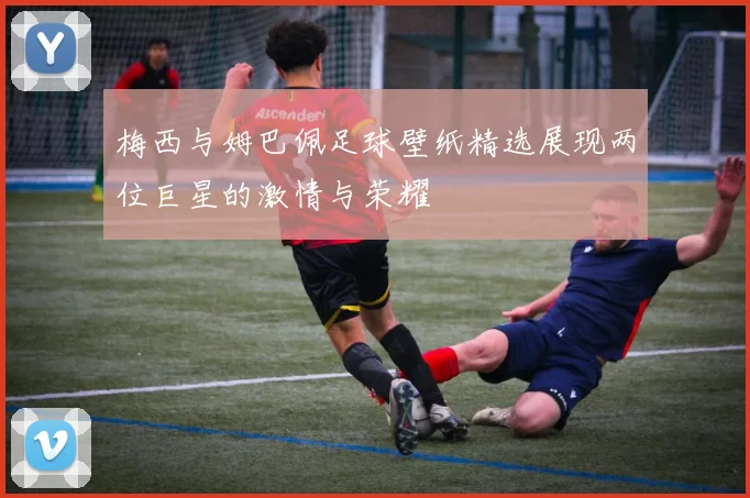 梅西与姆巴佩足球壁纸精选展现两位巨星的激情与荣耀